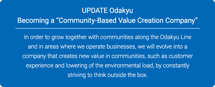 UPDATE Odakyu Becoming a “Community-Based Value Creation Company” In order to grow together with communities along the Odakyu Line and in areas where we operate businesses, we will evolve into a company that creates new value in communities, such as customer experience and lowering of the environmental load, by constantly striving to think outside the box.