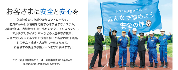 一人ひとりが安全の担い手。みんなで強めよう安全の絆 - お客さまに安全と安心を - 列車速度のより細やかなコントロールや、防災にかかわる情報を把握するさまざまなシステム。線路の保守、点検精度をより高めるテクノインスペクター、マルチプルタイタンバーなどの大型保守作業車、安全と安心を支えるプロの技術を持った各部の鉄道係員。システム・機械・人が常に一体となって、お客さまの快適な移動シーンを守り続けます。（この「安全報告書2013」は、鉄道事業法第19条の4の規定に基づいて作成したものです。）