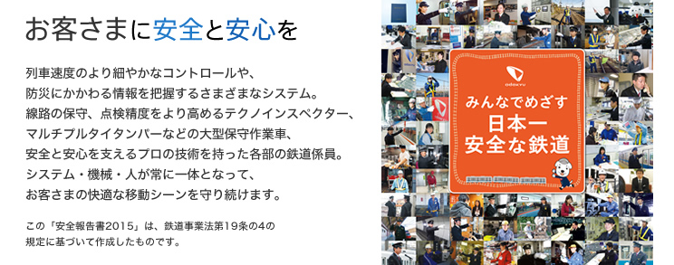 一人ひとりが安全の担い手。みんなで強めよう安全の絆 - お客さまに安全と安心を - 列車速度のより細やかなコントロールや、防災にかかわる情報を把握するさまざまなシステム。線路の保守、点検精度をより高めるテクノインスペクター、マルチプルタイタンバーなどの大型保守作業車、安全と安心を支えるプロの技術を持った各部の鉄道係員。システム・機械・人が常に一体となって、お客さまの快適な移動シーンを守り続けます。（この「安全報告書2015」は、鉄道事業法第19条の4の規定に基づいて作成したものです。）