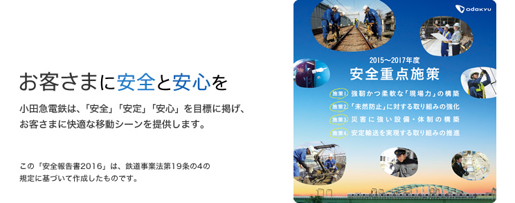 お客さまに安全と安心を 小田急電鉄は、「安全」「安定」「安心」を目標に掲げ、お客さまに快適な移動シーンを提供します。 この「安全報告書2016」は、鉄道事業法第19条の4の規定に基づいて作成したものです。