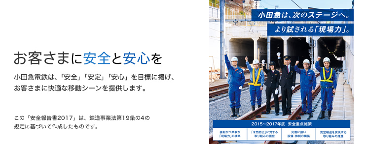 お客さまに安全と安心を 小田急電鉄は、「安全」「安定」「安心」を目標に掲げ、お客さまに快適な移動シーンを提供します。 この「安全報告書2017」は、鉄道事業法第19条の4の規定に基づいて作成したものです。