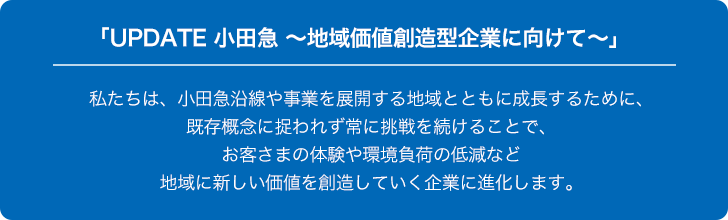 「UPDATE 小田急 ～地域価値創造型企業にむけて～」私たちは、小田急沿線や事業を展開する地域とともに成長するために、既存概念に捉われず常に挑戦を続けることで、お客さまの体験や環境負荷の低減など地域に新しい価値を創造していく企業に進化します。