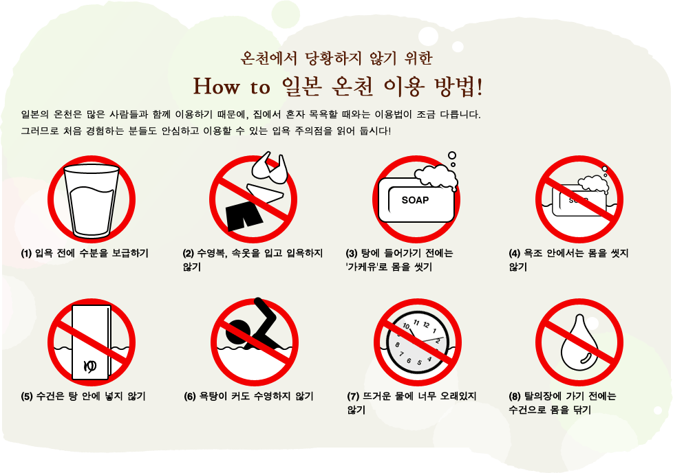 온천에서 당황하지 않기 위한 HOW TO 일본 온천 이용 방법!일본의 온천은 많은 사람들과 함께 이용하기 때문에, 집에서 혼자 목욕할 때와는 이용법이 조금 다릅니다. 그러므로 처음 경험하는 분들도 안심하고 이용할 수 있는 입욕 주의점을 읽어 둡시다!(1)입욕 전에 수분을 보급하기 (2)수영복, 속옷을 입고 입욕하지 않기 (3)탕에 들어가기 전에는 '가케유'로 몸을 씻기 (4)욕조 안에서는 몸을 씻지 않기 (5)수건은 탕 안에 넣지 않기 (6)욕탕이 커도 수영하지 않기 (7)뜨거운 물에 너무 오래있지 않기 (8)탈의장에 가기 전에는 수건으로 몸을 닦기