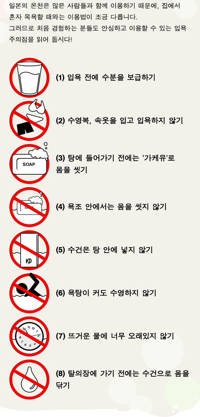 일본의 온천은 많은 사람들과 함께 이용하기 때문에, 집에서 혼자 목욕할 때와는 이용법이 조금 다릅니다. 그러므로 처음 경험하는 분들도 안심하고 이용할 수 있는 입욕 주의점을 읽어 둡시다! (1)입욕 전에 수분을 보급하기 (2)수영복, 속옷을 입고 입욕하지 않기 (3)탕에 들어가기 전에는 '가케유'로 몸을 씻기 (4)욕조 안에서는 몸을 씻지 않기 (5)수건은 탕 안에 넣지 않기 (6)욕탕이 커도 수영하지 않기 (7)뜨거운 물에 너무 오래있지 않기 (8)탈의장에 가기 전에는 수건으로 몸을 닦기