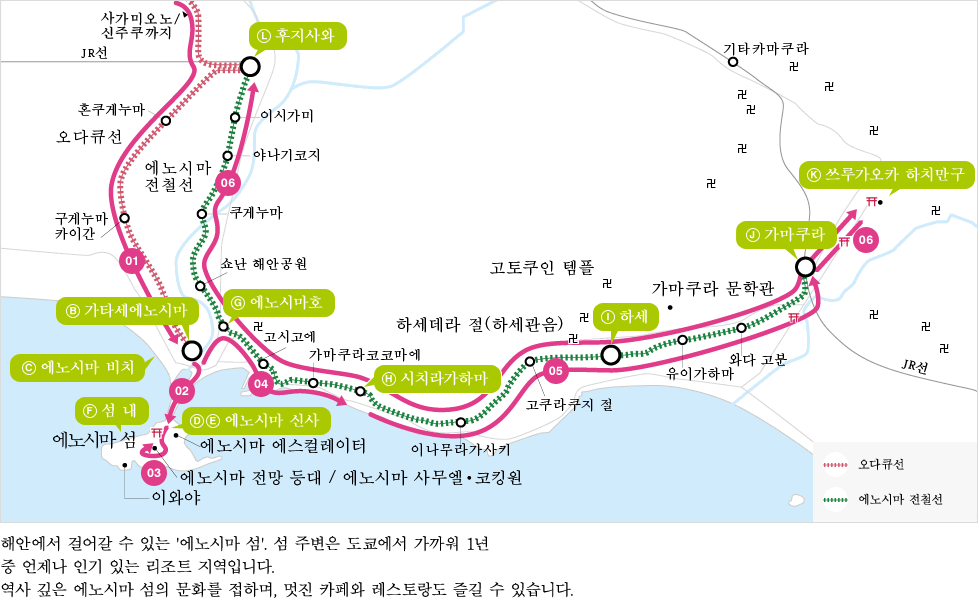 (B)가타세에노시마 (C)에노시마 비치 (D)(E)에노시마 신사 (F)섬 내 (G)에노시마역 (H)시치리가하마 (I)하세 (J)가마쿠라 (K)후지사와 해안에서 걸어갈 수 있는 '에노시마 섬'. 섬 주변은 도쿄에서 가까워 1년 중 언제나 인기 있는 리조트 지역입니다. 역사 깊은 에노시마 섬의 문화를 접하며, 멋진 카페와 레스토랑도 즐길 수 있습니다.