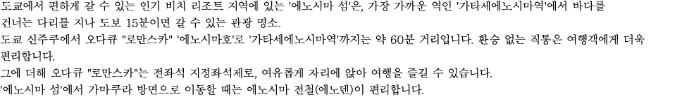 도쿄에서 편하게 갈 수 있는 인기 비치 리조트 지역에 있는 '에노시마 섬'은, 가장 가까운 역인 '가타세에노시마역'에서 바다를 건너는 다리를 지나 도보 15분이면 갈 수 있는 관광 명소.
도쿄 신주쿠에서 오다큐"로만스카" '에노시마호'로 '가타세에노시마역'까지는 약 60분 거리입니다. 환승 없는 직통은 여행객에게 더욱 편리합니다.
그에 더해 오다큐"로만스카"는 전좌석 지정좌석제로, 여유롭게 자리에 앉아 여행을 즐길 수 있습니다. '에노시마 섬'에서 가마쿠라 방면으로 이동할 때는 에노시마 전철(에노덴)이 편리합니다. 