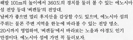 해발 101m의 높이에서 360도의 경치를 둘러 볼 수 있는 에노시마 섬 전망 등대 '씨캔들'의 전망대.
날씨가 좋으면 멀리 후지산을 감상할 수도 있으며, 에노시마 섬의 주위는 물론 주변 지역을 한눈에 바라볼 수 있는 전망 명소.
20시까지 영업하며, '씨캔들'에서 바라보는 노을과 야경도 인기 만점이다. 에노시마 섬에 가면 꼭 들러보자. 