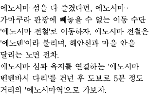 에노시마 섬을 다 즐겼다면, 에노시마·가마쿠라 관광에 빼놓을 수 없는 이동 수단 '에노시마 전철'로 이동하자. 에노시마 전철은 '에노덴'이라 불리며, 해안선과 마을 안을 달리는 노면 전차.
에노시마 섬과 육지를 연결하는 '에노시마 벤텐바시 다리'를 건넌 후 도보로 5분 정도 거리의 '에노시마역'으로 가보자. 