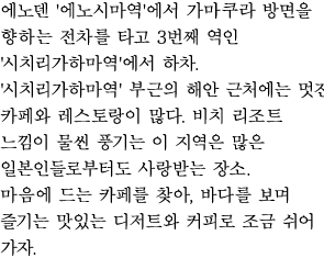 에노덴 '에노시마역'에서 가마쿠라 방면을 향하는 전차를 타고 3번째 역인 '시치리가하마역'에서 하차.
'시치리가하마역' 부근의 해안 근처에는 멋진 카페와 레스토랑이 많다. 비치 리조트 느낌이 물씬 풍기는 이 지역은 많은 일본인들로부터도 사랑받는 장소.
마음에 드는 카페를 찾아, 바다를 보며 즐기는 맛있는 디저트와 커피로 조금 쉬어 가자. 