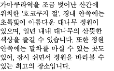 가마쿠라역을 조금 벗어난 산간에 위치한 '호코쿠지 절'. 경내 안쪽에는 초록빛이 아름다운 대나무 정원이 있으며, 일년 내내 대나무의 산뜻한 색상을 즐길 수 있습니다. 또한 정원 안쪽에는 말차를 마실 수 있는 곳도 있어, 잠시 쉬면서 정원을 바라볼 수 있는 최고의 장소입니다. 