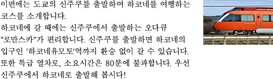 이번에는 도쿄의 신주쿠를 출발하여 하코네를 여행하는 코스를 소개합니다. 하코네에 갈 때에는 신주쿠에서 출발하는 오다큐 "로만스카"가 편리합니다. 신주쿠를 출발하면 하코네의 입구인 '하코네유모토'역까지 환승 없이 갈 수 있습니다. 또한 특급 열차로, 소요시간은 85분에 불과합니다. 우선 신주쿠에서 하코네로 출발해 봅시다!