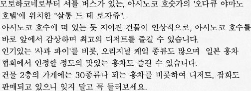 모토하코네로부터 셔틀 버스가 있는, 아시노코 호숫가의 '오다큐 야마노 호텔'에 위치한 "살롱 드 테 로자쥬". 아시노코 호수에 떠 있는 듯 지어진 건물이 인상적으로, 아시노코 호수를 바로 앞에서 감상하며 최고의 디저트를 즐길 수 있습니다. 인기있는 '사과 파이'를 비롯, 오리지널 케잌 종류도 많으며  일본 홍차 협회에서 인정할 정도의 맛있는 홍차도 즐길 수 있습니다. 건물 2층의 가게에는 30종류나 되는 홍차를 비롯하여 디저트, 잡화도 판매되고 있으니 잊지 말고 꼭 들러보세요.