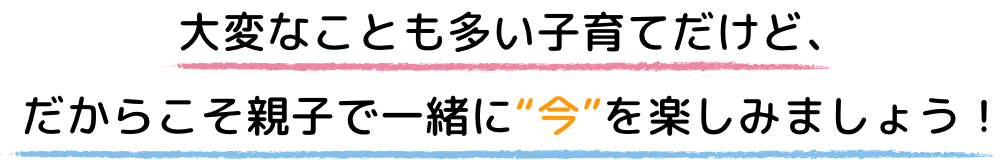 大変なことも多い子育てだけど、だからこそ親子で一緒に“今”を楽しみましょう！