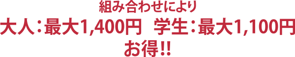 組み合わせにより 大人：最大1,400円 学生：最大1,100円 お得！！