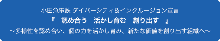 小田急電鉄 ダイバーシティ＆インクルージョン宣言 『認め合う　活かし育む　創り出す』 ～多様性を認め合い、個の力を活かし育み、新たな価値を創り出す組織へ～