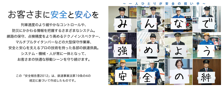 一人ひとりが安全の担い手。みんなで強めよう安全の絆 - お客さまに安全と安心を - 列車速度のより細やかなコントロールや、防災にかかわる情報を把握するさまざまなシステム。線路の保守、点検精度をより高めるテクノインスペクター、マルチプルタイタンバーなどの大型保守作業車、安全と安心を支えるプロの技術を持った各部の鉄道係員。システム・機械・人が常に一体となって、お客さまの快適な移動シーンを守り続けます。（この「安全報告書2012」は、鉄道事業法第19条の4の規定に基づいて作成したものです。）
